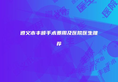 遵义市丰额手术费用及医院医生推荐