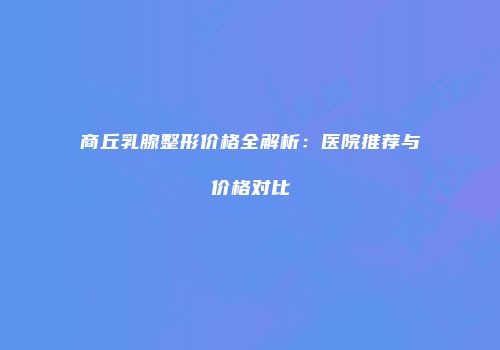 商丘乳腺整形价格全解析：医院推荐与价格对比