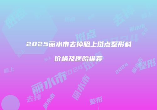 2025丽水市去掉脸上斑点整形科价格及医院推荐