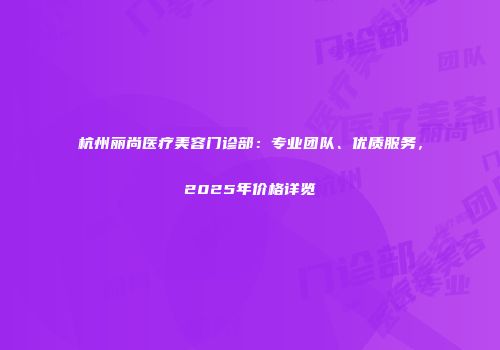 杭州丽尚医疗美容门诊部：专业团队、优质服务，2025年价格详览