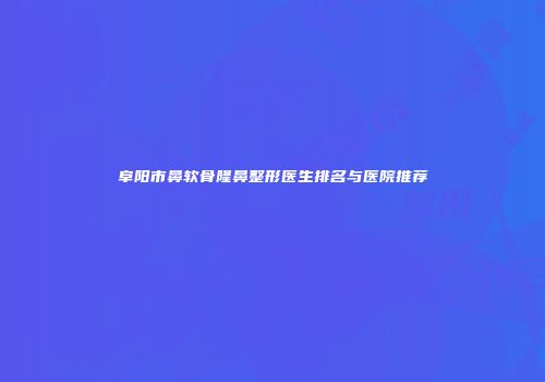 阜阳市鼻软骨隆鼻整形医生排名与医院推荐