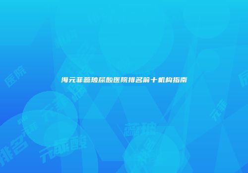海元菲蕊玻尿酸医院排名前十机构指南