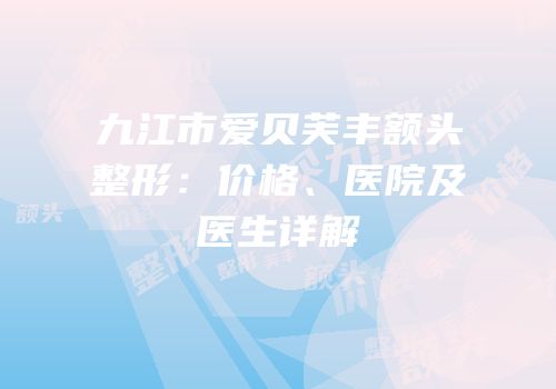 九江市爱贝芙丰额头整形：价格、医院及医生详解