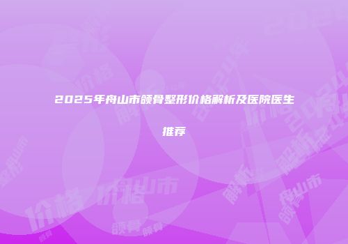 2025年舟山市颌骨整形价格解析及医院医生推荐