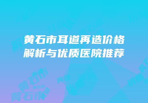 黄石市耳道再造价格解析与优质医院推荐