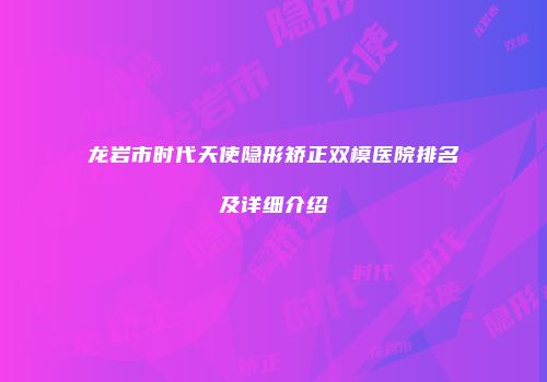 龙岩市时代天使隐形矫正双模医院排名及详细介绍