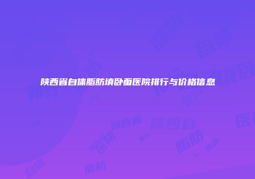 陕西省自体脂肪填卧蚕医院排行与价格信息