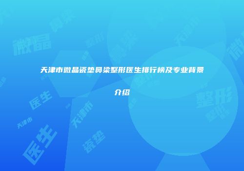 天津市微晶瓷垫鼻梁整形医生排行榜及专业背景介绍