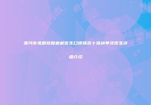 漯河市兔唇修复疤痕医生口碑排名十强榜单及医生详细介绍