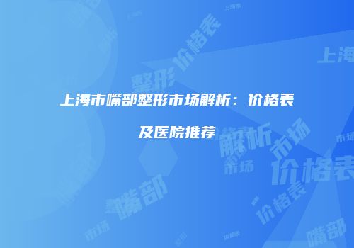 上海市嘴部整形市场解析：价格表及医院推荐