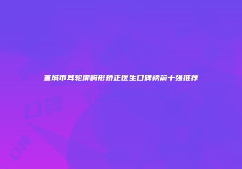 宣城市耳轮廓畸形矫正医生口碑榜前十强推荐