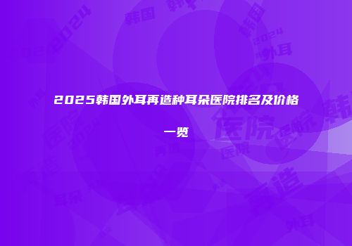 2025韩国外耳再造种耳朵医院排名及价格一览