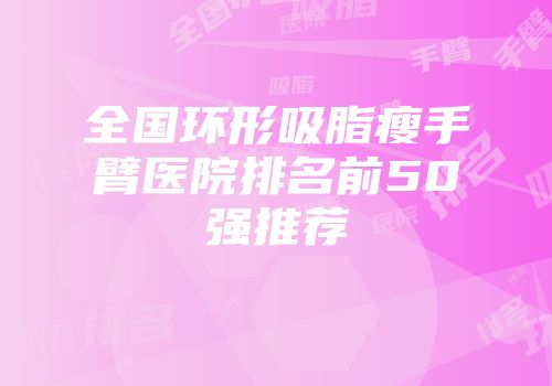 全国环形吸脂瘦手臂医院排名前50强推荐