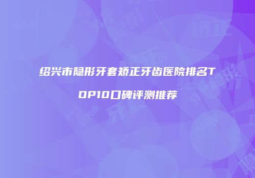 绍兴市隐形牙套矫正牙齿医院排名TOP10口碑评测推荐