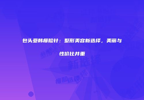 包头亚韩瘦脸针：整形美容新选择，美丽与性价比并重