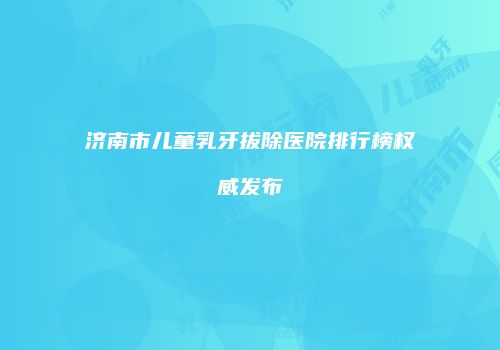 济南市儿童乳牙拔除医院排行榜权威发布
