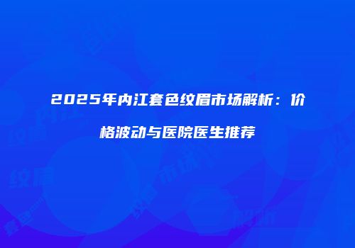 2025年内江套色纹眉市场解析：价格波动与医院医生推荐