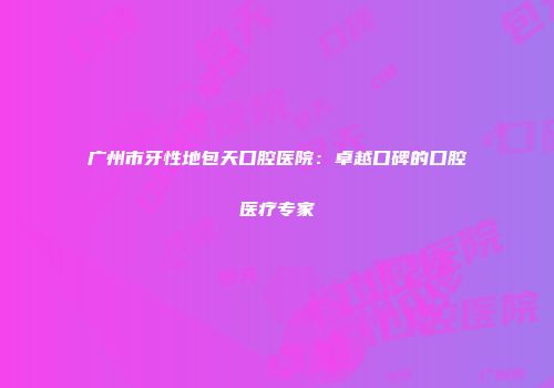 广州市牙性地包天口腔医院：卓越口碑的口腔医疗专家