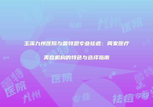 玉溪九州医院与蕾特恩专业祛痘：两家医疗美容机构的特色与选择指南