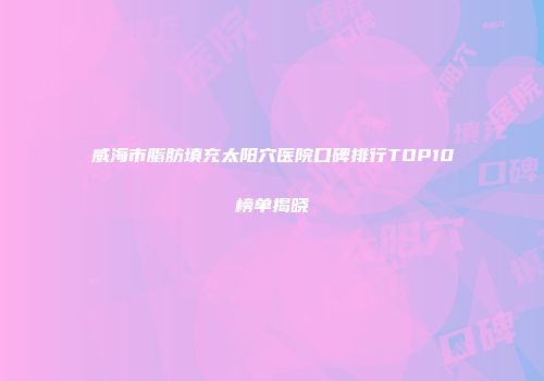 威海市脂肪填充太阳穴医院口碑排行TOP10榜单揭晓