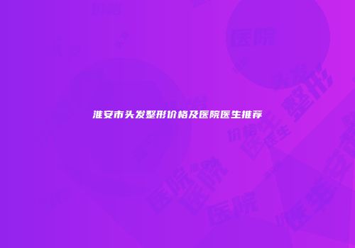 淮安市头发整形价格及医院医生推荐