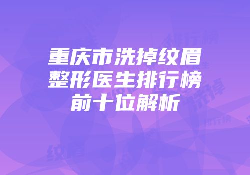 重庆市洗掉纹眉整形医生排行榜前十位解析