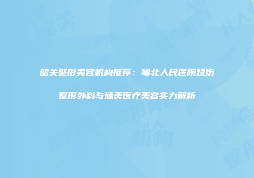 韶关整形美容机构推荐：粤北人民医院烧伤整形外科与涵美医疗美容实力解析