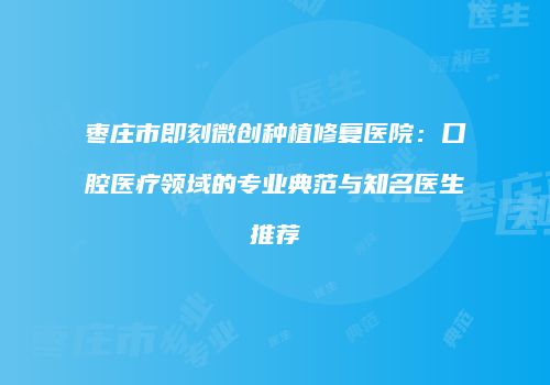 枣庄市即刻微创种植修复医院：口腔医疗领域的专业典范与知名医生推荐