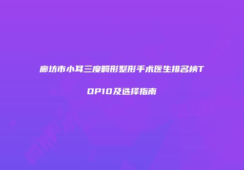 廊坊市小耳三度畸形整形手术医生排名榜TOP10及选择指南