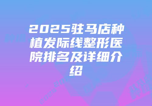 2025驻马店种植发际线整形医院排名及详细介绍