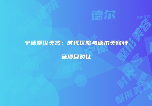 宁德整形美容：时代医院与德尔美客特色项目对比