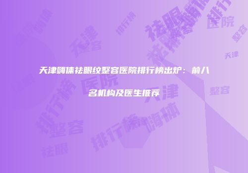 天津嗨体祛眼纹整容医院排行榜出炉：前八名机构及医生推荐