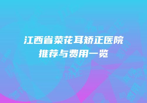 江西省菜花耳矫正医院推荐与费用一览