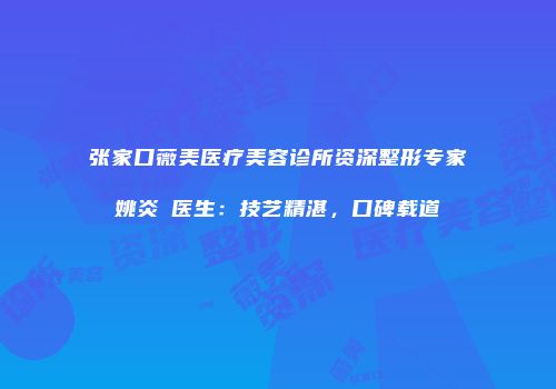 张家口薇美医疗美容诊所资深整形专家姚炎燚医生：技艺精湛，口碑载道