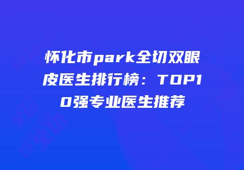 怀化市park全切双眼皮医生排行榜：TOP10强专业医生推荐