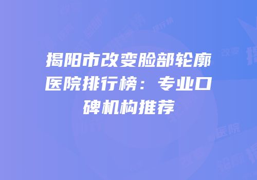 揭阳市改变脸部轮廓医院排行榜：专业口碑机构推荐