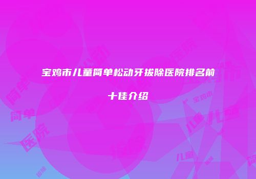 宝鸡市儿童简单松动牙拔除医院排名前十佳介绍