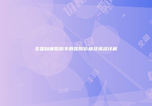 全国自体脂肪丰唇医院价格及排名详解