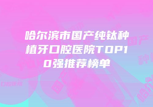 哈尔滨市国产纯钛种植牙口腔医院TOP10强推荐榜单