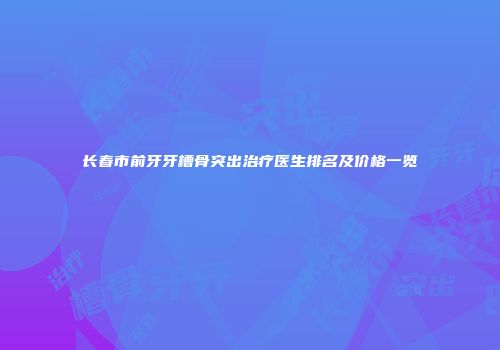 长春市前牙牙槽骨突出治疗医生排名及价格一览