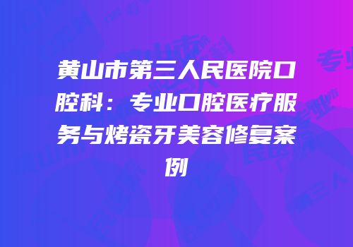 黄山市第三人民医院口腔科：专业口腔医疗服务与烤瓷牙美容修复案例