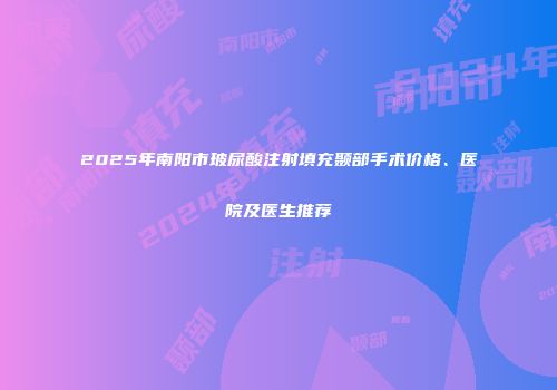 2025年南阳市玻尿酸注射填充颞部手术价格、医院及医生推荐