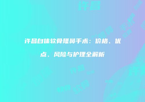 许昌自体软骨隆鼻手术：价格、优点、风险与护理全解析