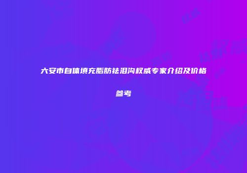 六安市自体填充脂肪祛泪沟权威专家介绍及价格参考