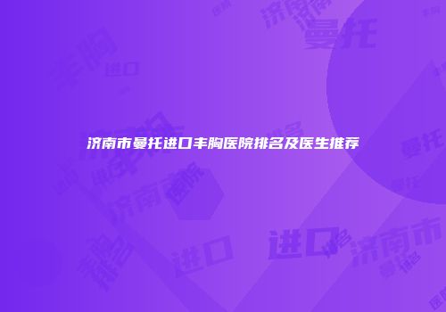 济南市曼托进口丰胸医院排名及医生推荐