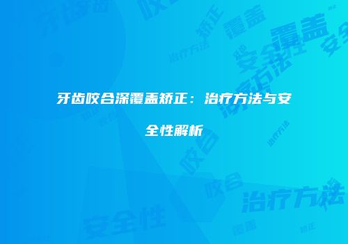 牙齿咬合深覆盖矫正：治疗方法与安全性解析