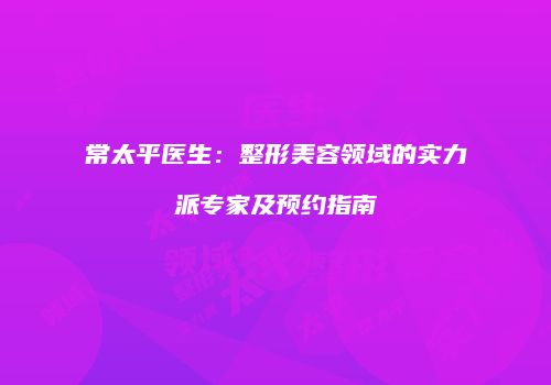 常太平医生：整形美容领域的实力派专家及预约指南
