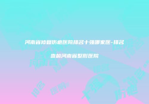河南省修复伤疤医院排名十强哪家医-排名靠前河南省整形医院
