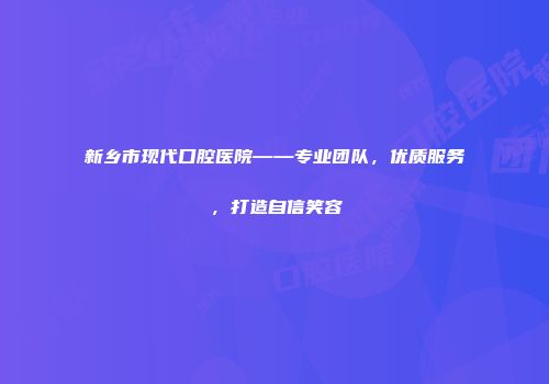 新乡市现代口腔医院——专业团队，优质服务，打造自信笑容