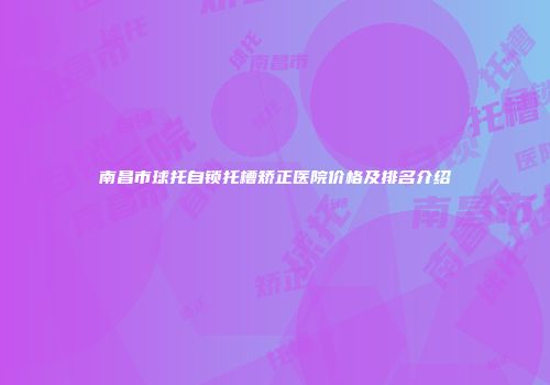 南昌市球托自锁托槽矫正医院价格及排名介绍